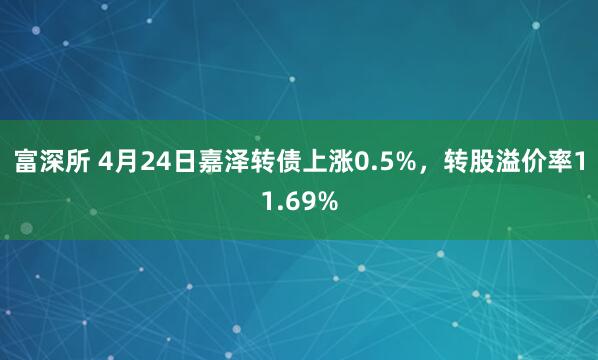富深所 4月24日嘉泽转债上涨0.5%，转股溢价率11.69%