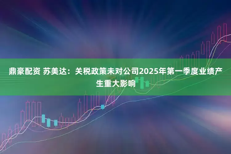 鼎豪配资 苏美达：关税政策未对公司2025年第一季度业绩产生重大影响