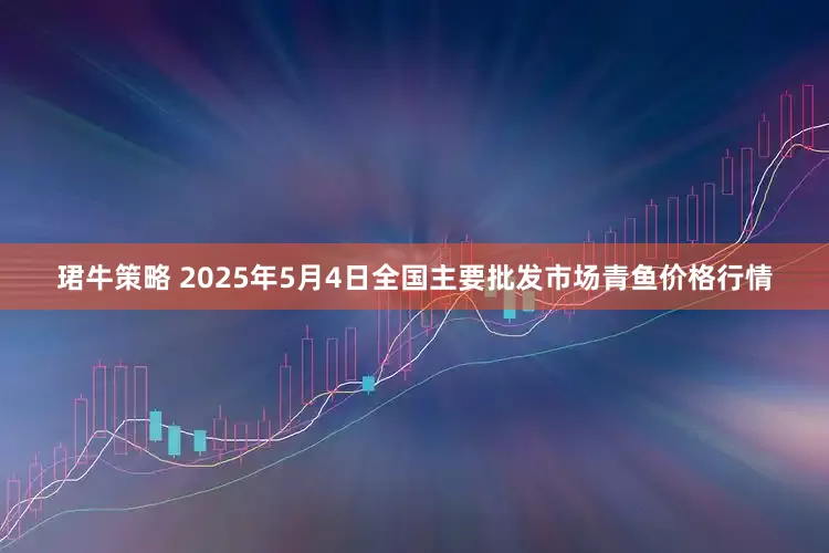 珺牛策略 2025年5月4日全国主要批发市场青鱼价格行情