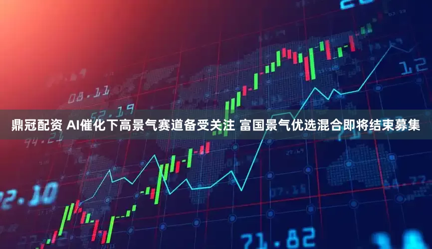 鼎冠配资 AI催化下高景气赛道备受关注 富国景气优选混合即将结束募集