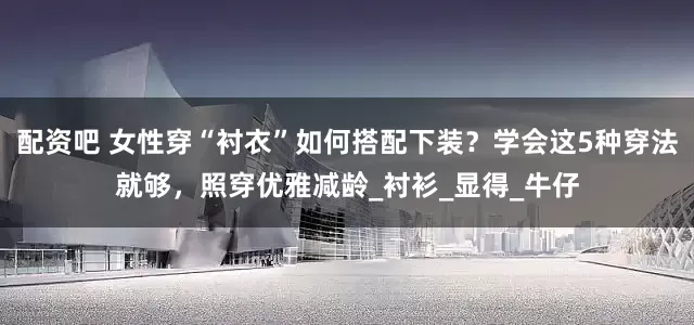 配资吧 女性穿“衬衣”如何搭配下装？学会这5种穿法就够，照穿优雅减龄_衬衫_显得_牛仔