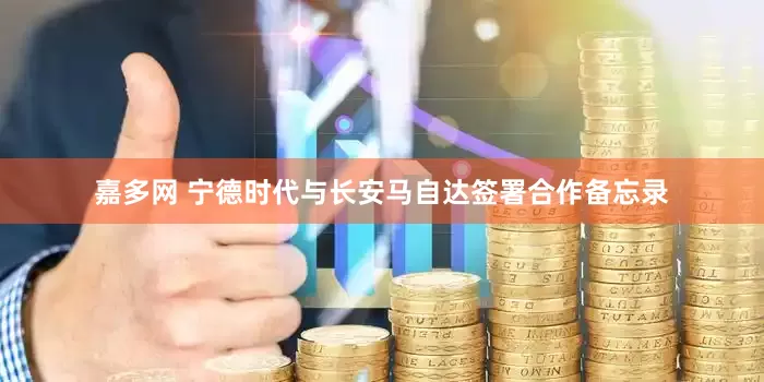嘉多网 宁德时代与长安马自达签署合作备忘录