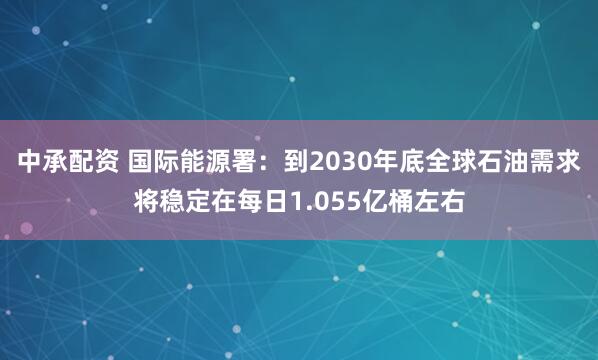 中承配资 国际能源署：到2030年底全球石油需求将稳定在每日1.055亿桶左右