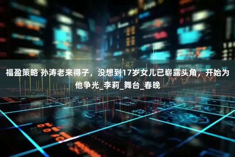 福盈策略 孙涛老来得子，没想到17岁女儿已崭露头角，开始为他争光_李莉_舞台_春晚