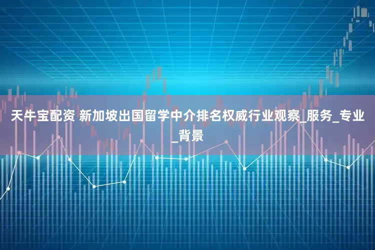 天牛宝配资 新加坡出国留学中介排名权威行业观察_服务_专业_背景