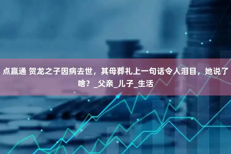 点赢通 贺龙之子因病去世，其母葬礼上一句话令人泪目，她说了啥？_父亲_儿子_生活