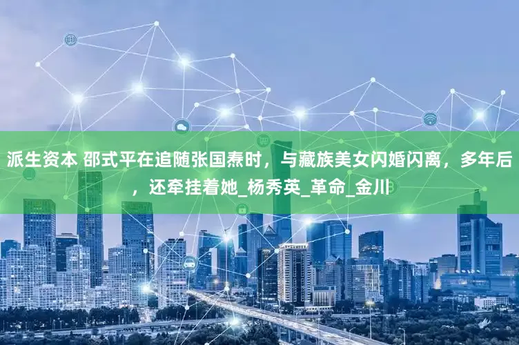 派生资本 邵式平在追随张国焘时，与藏族美女闪婚闪离，多年后，还牵挂着她_杨秀英_革命_金川