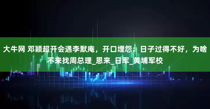 大牛网 邓颖超开会遇李默庵，开口埋怨：日子过得不好，为啥不来找周总理_恩来_日军_黄埔军校