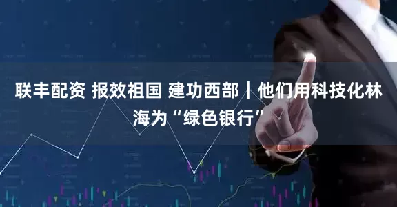 联丰配资 报效祖国 建功西部｜他们用科技化林海为“绿色银行”