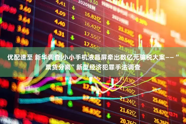 优配速至 新华调查|小小手机液晶屏牵出数亿元骗税大案——“票货分离”新型经济犯罪手法调查