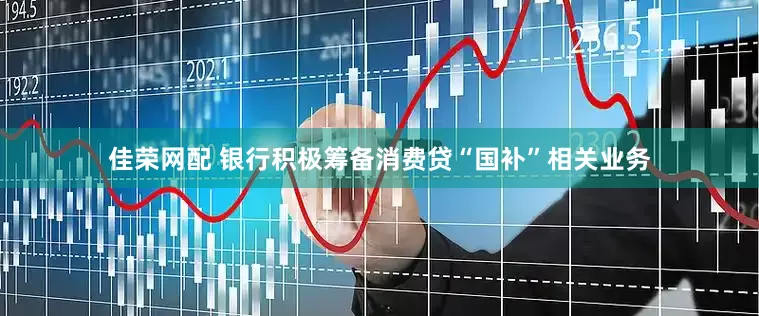 佳荣网配 银行积极筹备消费贷“国补”相关业务