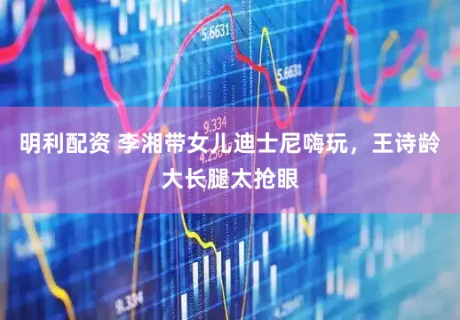 明利配资 李湘带女儿迪士尼嗨玩，王诗龄大长腿太抢眼