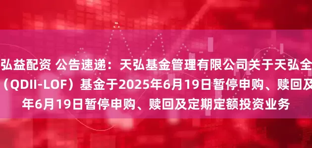 弘益配资 公告速递:天弘基金管理有限公司关于天弘全球新能源汽车股票(QDII-LOF)基金于2025年6月19日暂停申购、赎回及定期定额投资业务