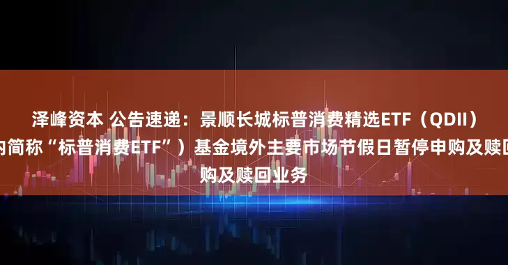 泽峰资本 公告速递:景顺长城标普消费精选ETF(QDII)(场内简称“标普消费ETF”)基金境外主要市场节假日暂停申购及赎回业务