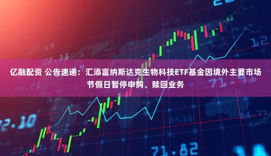 亿融配资 公告速递：汇添富纳斯达克生物科技ETF基金因境外主要市场节假日暂停申购、赎回业务