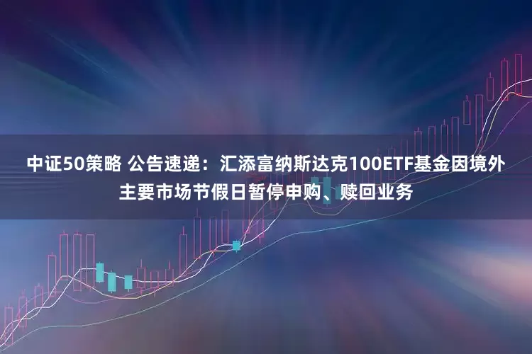 中证50策略 公告速递：汇添富纳斯达克100ETF基金因境外主要市场节假日暂停申购、赎回业务
