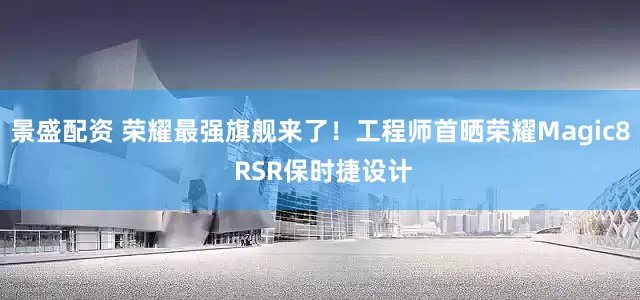 景盛配资 荣耀最强旗舰来了！工程师首晒荣耀Magic8 RSR保时捷设计