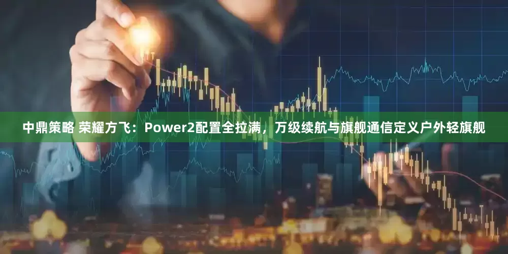 中鼎策略 荣耀方飞：Power2配置全拉满，万级续航与旗舰通信定义户外轻旗舰