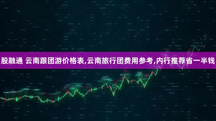 股融通 云南跟团游价格表,云南旅行团费用参考,内行推荐省一半钱