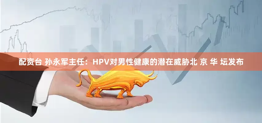 配资台 孙永军主任:HPV对男性健康的潜在威胁北 京 华 坛发布