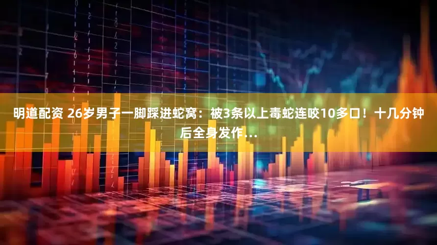 明道配资 26岁男子一脚踩进蛇窝：被3条以上毒蛇连咬10多口！十几分钟后全身发作…