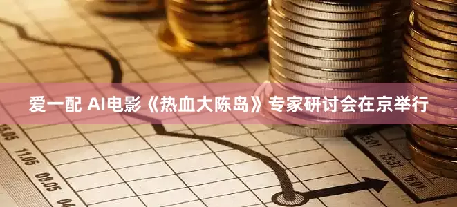 爱一配 AI电影《热血大陈岛》专家研讨会在京举行